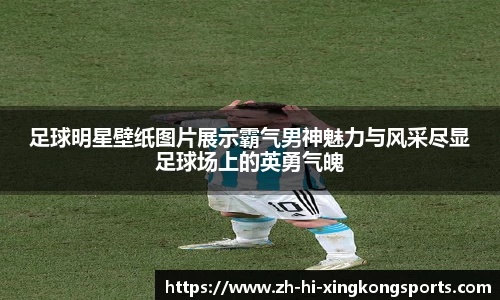 足球明星壁纸图片展示霸气男神魅力与风采尽显足球场上的英勇气魄
